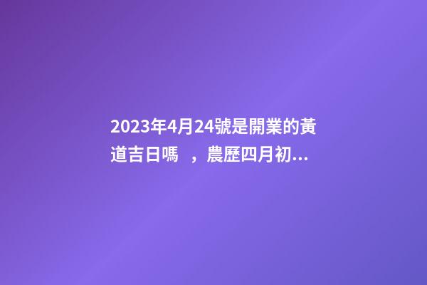2023年4月24號是開業的黃道吉日嗎，農歷四月初二日子怎么樣